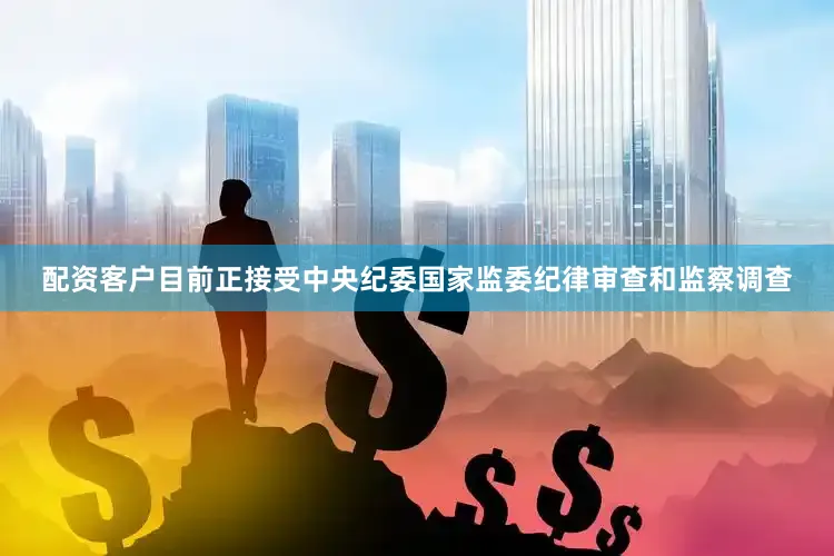 配资客户目前正接受中央纪委国家监委纪律审查和监察调查