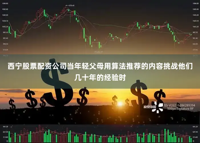 西宁股票配资公司当年轻父母用算法推荐的内容挑战他们几十年的经验时