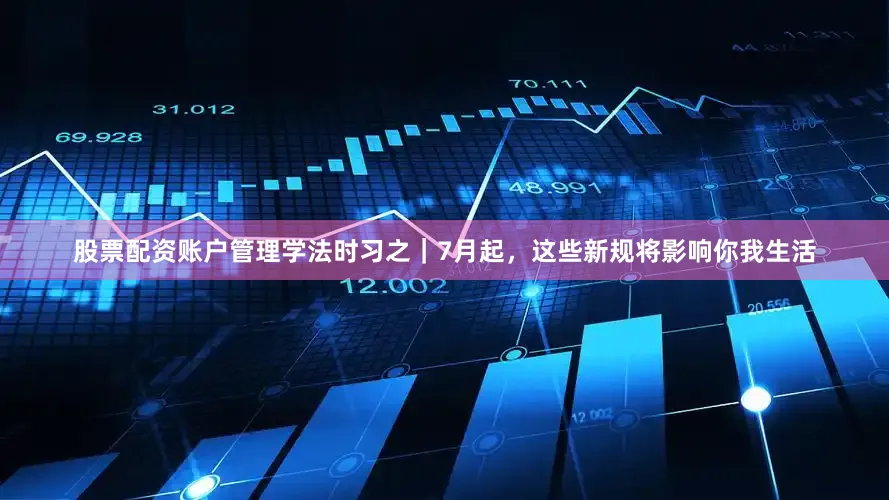 股票配资账户管理学法时习之｜7月起，这些新规将影响你我生活