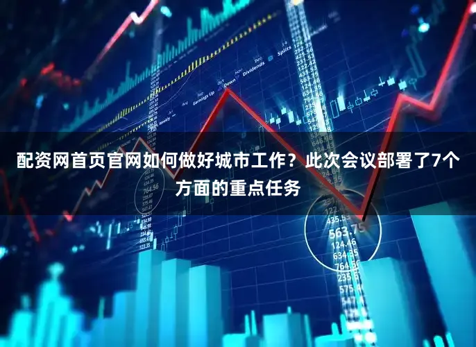 配资网首页官网如何做好城市工作？此次会议部署了7个方面的重点任务