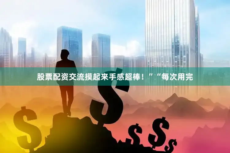 股票配资交流摸起来手感超棒！”“每次用完