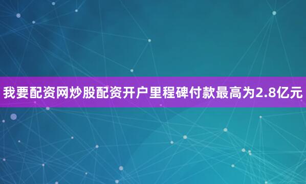 我要配资网炒股配资开户里程碑付款最高为2.8亿元