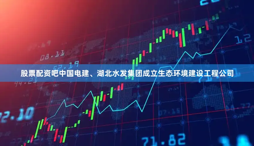 股票配资吧中国电建、湖北水发集团成立生态环境建设工程公司