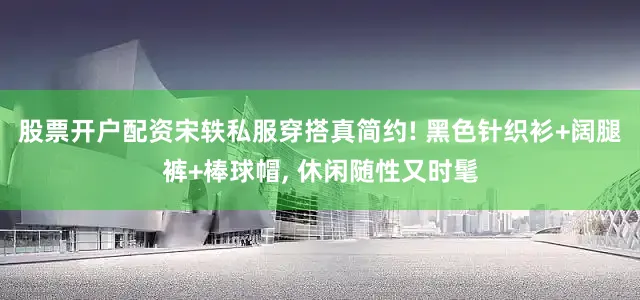 股票开户配资宋轶私服穿搭真简约! 黑色针织衫+阔腿裤+棒球帽, 休闲随性又时髦