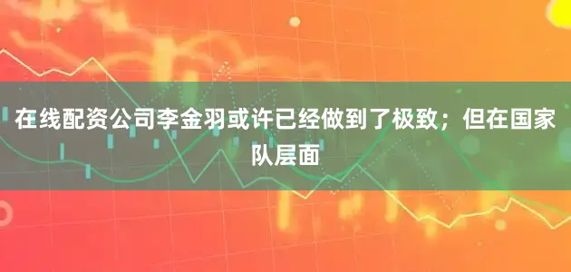 在线配资公司李金羽或许已经做到了极致；但在国家队层面