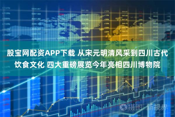 股宝网配资APP下载 从宋元明清风采到四川古代饮食文化 四大重磅展览今年亮相四川博物院