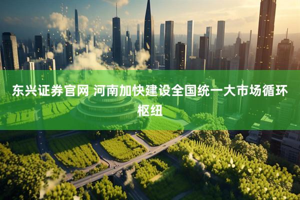东兴证券官网 河南加快建设全国统一大市场循环枢纽