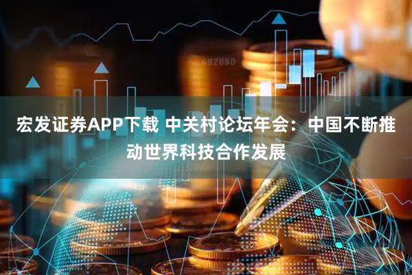 宏发证券APP下载 中关村论坛年会：中国不断推动世界科技合作发展