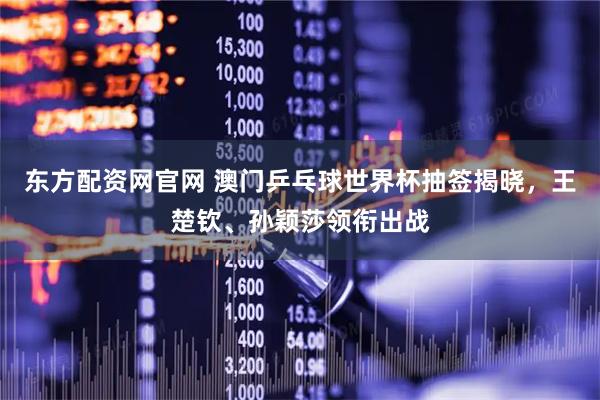 东方配资网官网 澳门乒乓球世界杯抽签揭晓，王楚钦、孙颖莎领衔出战