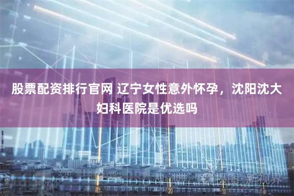 股票配资排行官网 辽宁女性意外怀孕，沈阳沈大妇科医院是优选吗
