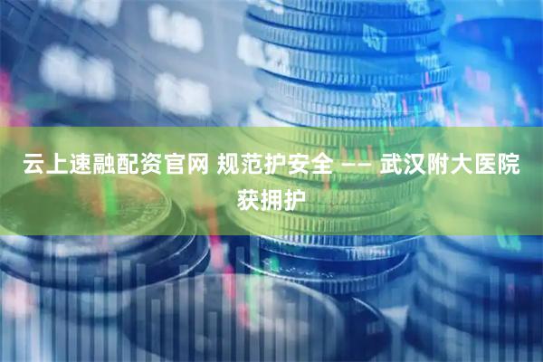 云上速融配资官网 规范护安全 —— 武汉附大医院获拥护