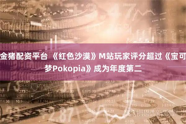 金猪配资平台 《红色沙漠》M站玩家评分超过《宝可梦Pokopia》成为年度第二