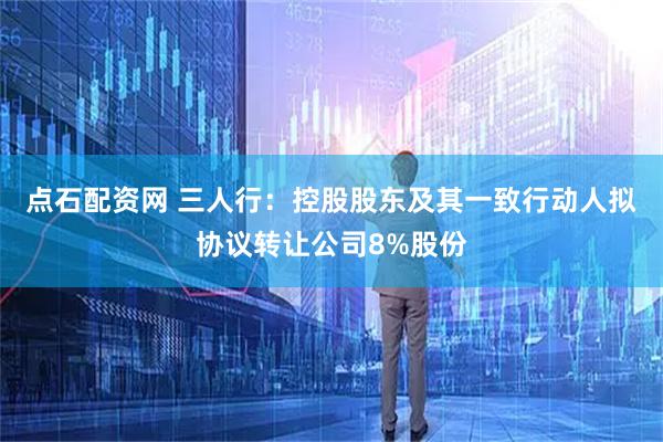 点石配资网 三人行：控股股东及其一致行动人拟协议转让公司8%股份