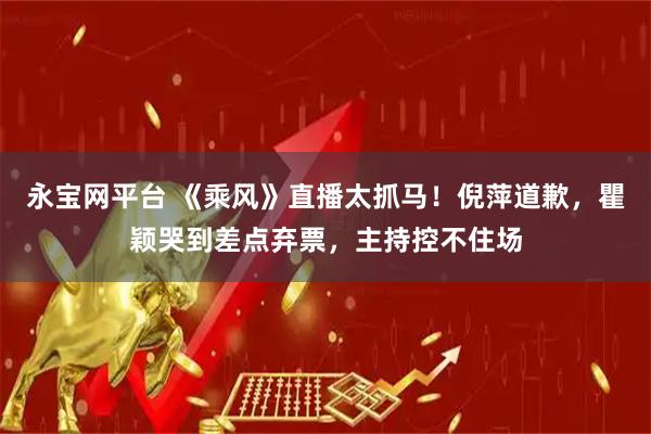 永宝网平台 《乘风》直播太抓马！倪萍道歉，瞿颖哭到差点弃票，主持控不住场