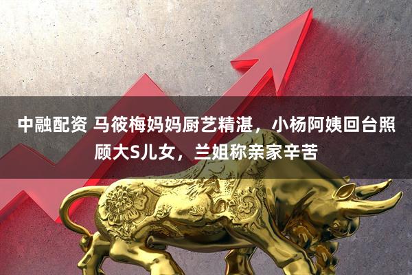 中融配资 马筱梅妈妈厨艺精湛，小杨阿姨回台照顾大S儿女，兰姐称亲家辛苦
