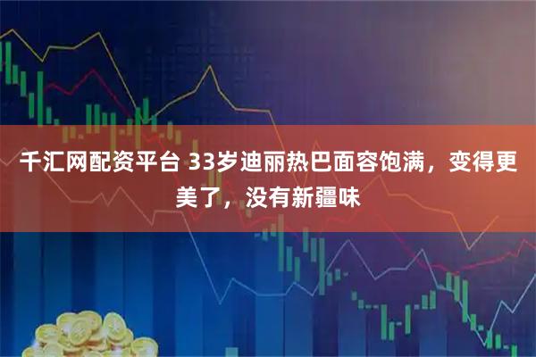 千汇网配资平台 33岁迪丽热巴面容饱满，变得更美了，没有新疆味