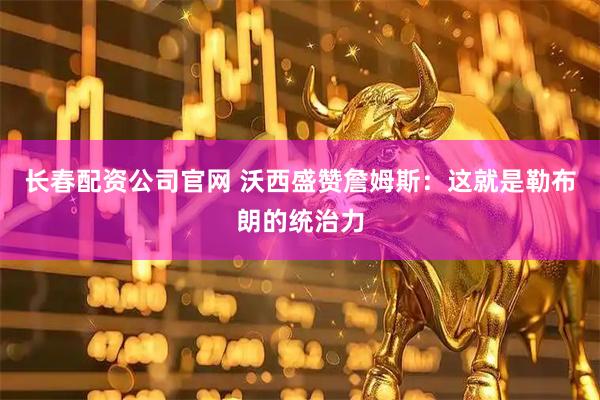 长春配资公司官网 沃西盛赞詹姆斯：这就是勒布朗的统治力