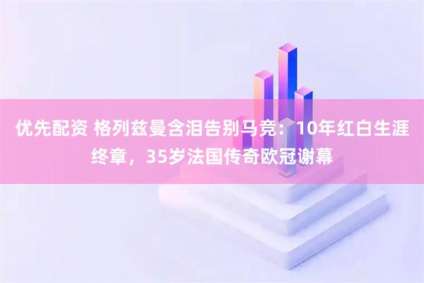 优先配资 格列兹曼含泪告别马竞：10年红白生涯终章，35岁法国传奇欧冠谢幕