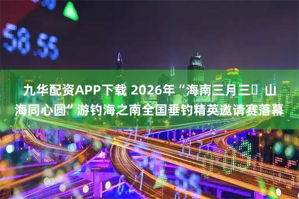 九华配资APP下载 2026年“海南三月三・山海同心圆”游钓海之南全国垂钓精英邀请赛落幕