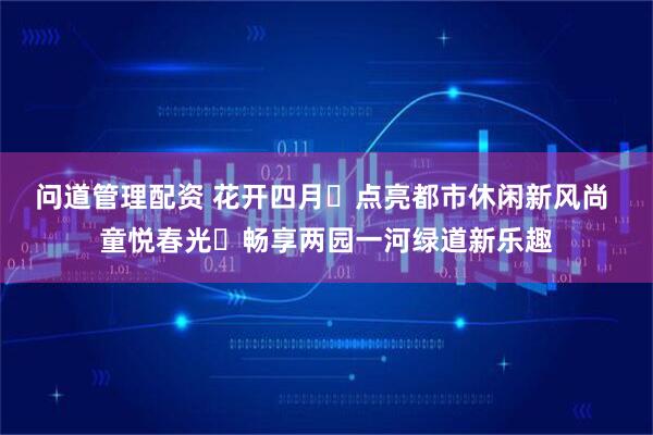 问道管理配资 花开四月・点亮都市休闲新风尚 童悦春光・畅享两园一河绿道新乐趣