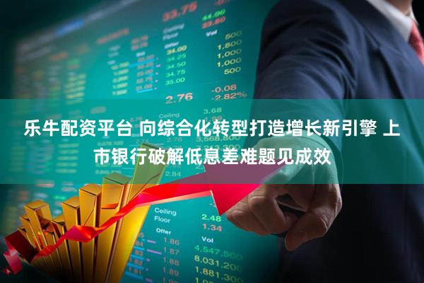乐牛配资平台 向综合化转型打造增长新引擎 上市银行破解低息差难题见成效