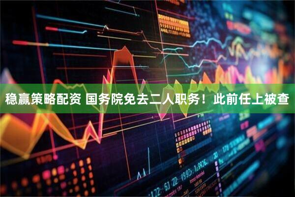 稳赢策略配资 国务院免去二人职务！此前任上被查