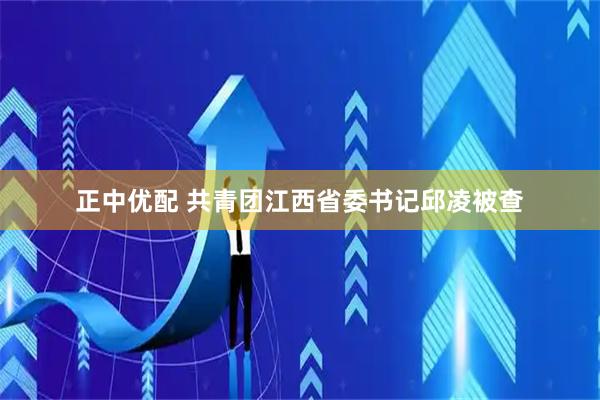 正中优配 共青团江西省委书记邱凌被查
