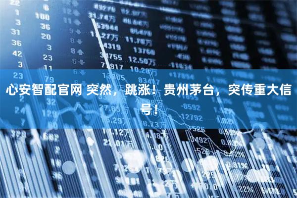 心安智配官网 突然，跳涨！贵州茅台，突传重大信号！