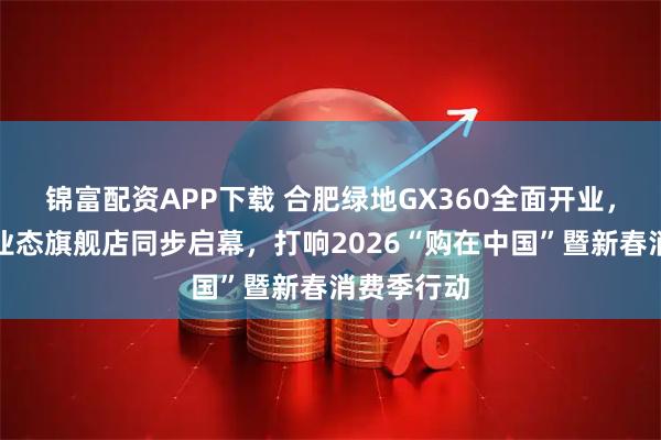 锦富配资APP下载 合肥绿地GX360全面开业，四大主力业态旗舰店同步启幕，打响2026“购在中国”暨新春消费季行动