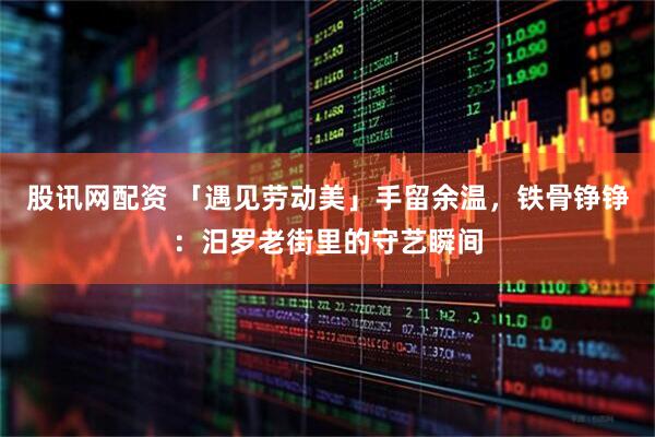 股讯网配资 「遇见劳动美」手留余温，铁骨铮铮：汨罗老街里的守艺瞬间
