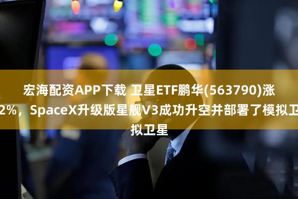 宏海配资APP下载 卫星ETF鹏华(563790)涨近2%，SpaceX升级版星舰V3成功升空并部署了模拟卫星