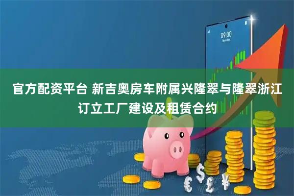 官方配资平台 新吉奥房车附属兴隆翠与隆翠浙江订立工厂建设及租赁合约