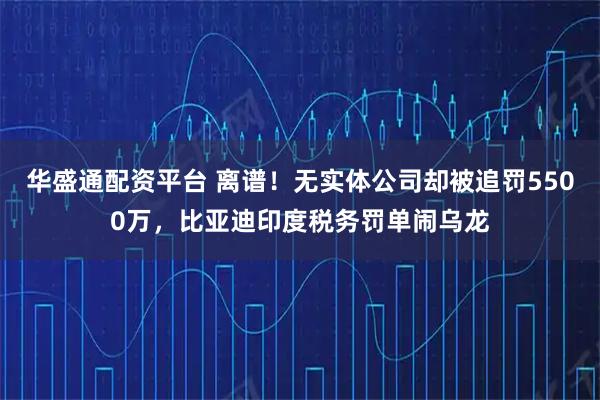 华盛通配资平台 离谱！无实体公司却被追罚5500万，比亚迪印度税务罚单闹乌龙