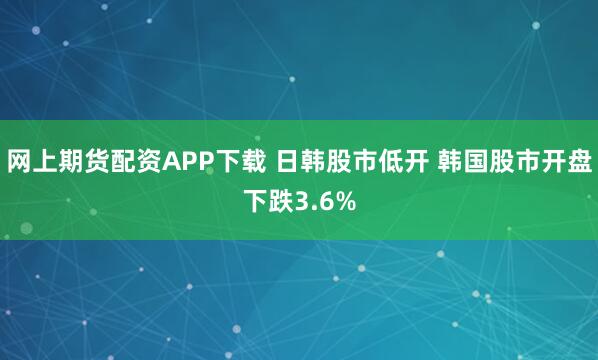 网上期货配资APP下载 日韩股市低开 韩国股市开盘下跌3.6%