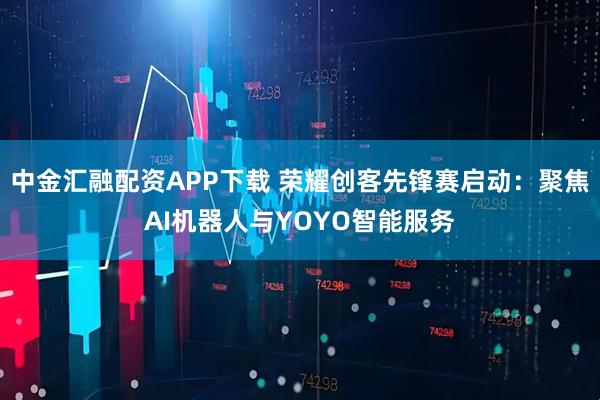中金汇融配资APP下载 荣耀创客先锋赛启动：聚焦AI机器人与YOYO智能服务